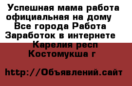 Успешная мама(работа официальная на дому) - Все города Работа » Заработок в интернете   . Карелия респ.,Костомукша г.